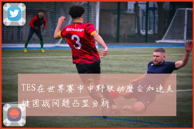 TES在世界赛中中野联动磨合加速关键团战问题凸显分析